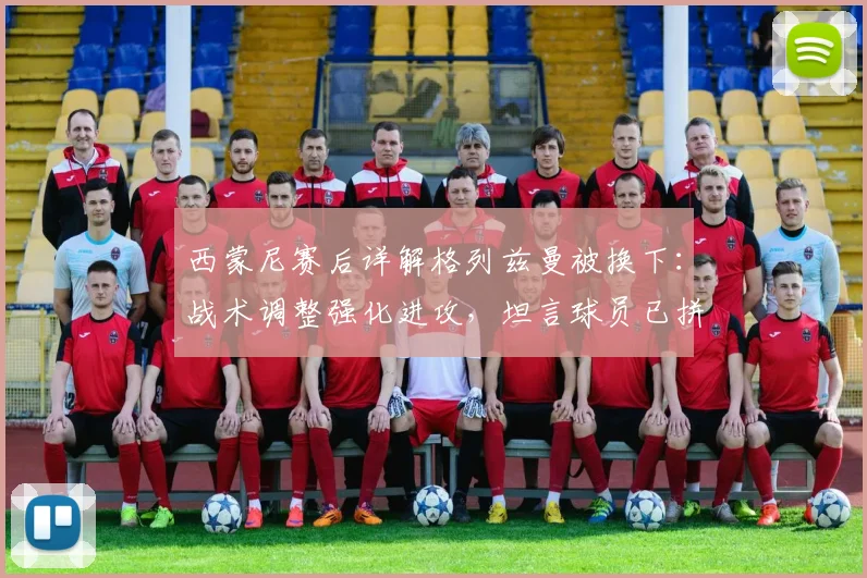 西蒙尼赛后详解格列兹曼被换下：战术调整强化进攻，坦言球员已拼尽全力
