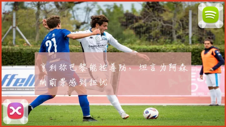亨利称巴黎能控善防，坦言为阿森纳前景感到担忧