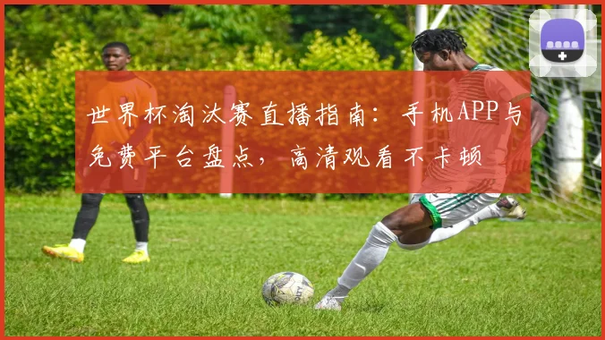 世界杯淘汰赛直播指南:手机APP与免费平台盘点,高清观看不卡顿