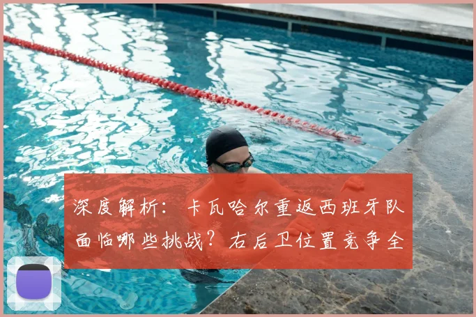 深度解析：卡瓦哈尔重返西班牙队面临哪些挑战？右后卫位置竞争全览