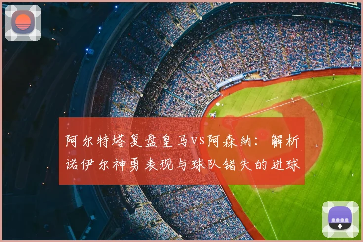 阿尔特塔复盘皇马vs阿森纳：解析诺伊尔神勇表现与球队错失的进球机会