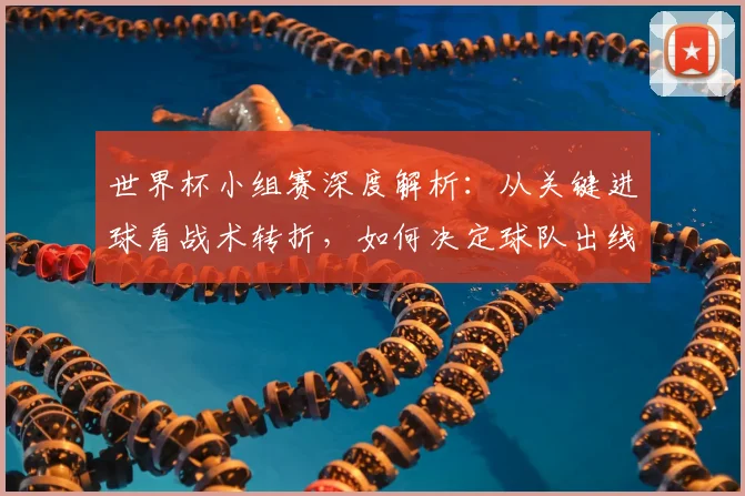 世界杯小组赛深度解析：从关键进球看战术转折，如何决定球队出线命运？