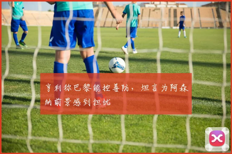 亨利称巴黎能控善防,坦言为阿森纳前景感到担忧