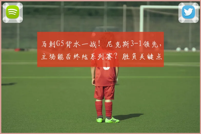 马刺G5背水一战！尼克斯3-1领先，主场能否终结系列赛？胜负关键点解析
