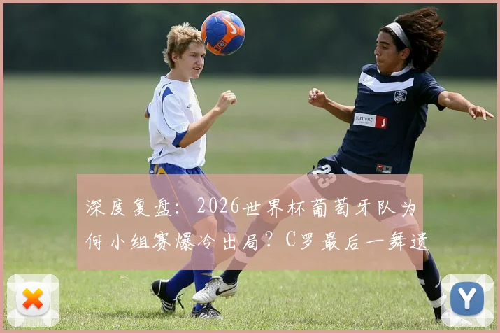 深度复盘:2026世界杯葡萄牙队为何小组赛爆冷出局?C罗最后一舞遗憾收场
