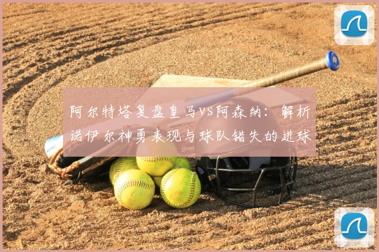 阿尔特塔复盘皇马vs阿森纳：解析诺伊尔神勇表现与球队错失的进球机会